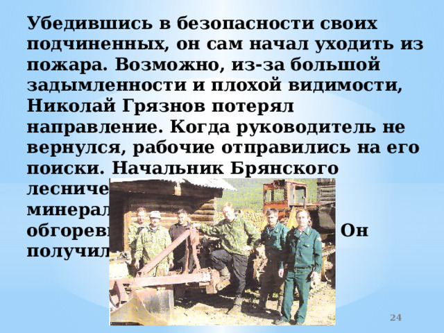 Убедившись в безопасности своих подчиненных, он сам начал уходить из пожара. Возможно, из-за большой задымленности и плохой видимости, Николай Грязнов потерял направление. Когда руководитель не вернулся, рабочие отправились на его поиски. Начальник Брянского лесничества лежал в минерализованной полосе в обгоревших остатках одежды. Он получил ожоги 60 % тела.    