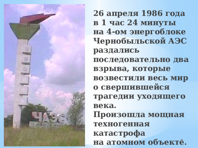 26 апреля 1986 года  в 1 час 24 минуты  на 4-ом энергоблоке Чернобыльской АЭС раздались последовательно два взрыва, которые возвестили весь мир о свершившейся трагедии уходящего века.  Произошла мощная техногенная катастрофа  на атомном объекте.  