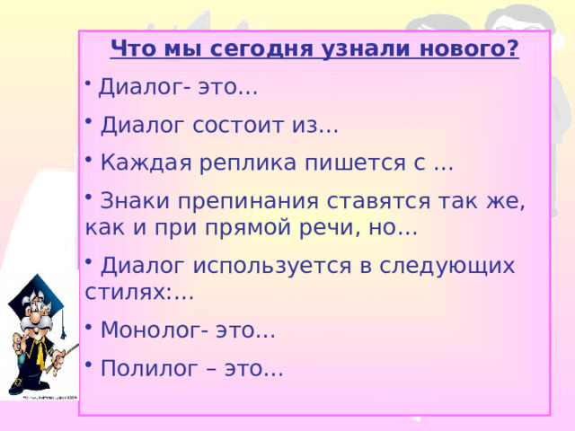 Что мы сегодня узнали нового?  Диалог- это…  Диалог состоит из…  Каждая реплика пишется с …  Знаки препинания ставятся так же, как и при прямой речи, но…  Диалог используется в следующих стилях:…  Монолог- это…  Полилог – это… 