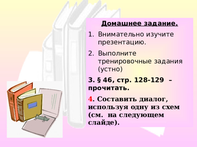 Домашнее задание. Внимательно изучите презентацию. Выполните тренировочные задания (устно) 3. § 46, стр. 128-129 – прочитать. 4 . Составить диалог, используя одну из схем (см. на следующем слайде). 