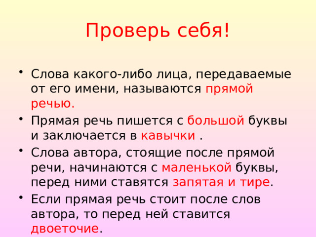 Проверь себя! Слова какого-либо лица, передаваемые от его имени, называ­ются прямой речью. Прямая речь пишется с большой буквы и заключается в кавычки . Слова автора, стоящие после прямой речи, начинаются с маленькой буквы, перед ними ставятся запятая и тире . Если прямая речь стоит после слов автора, то перед ней ста­вится двоеточие . 