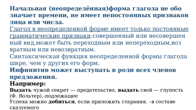 Начальная (неопределённая)фор­ма гла­го­ла не обо­зна­ча­ет вре­ме­ни, не име­ет непо­сто­ян­ных при­зна­ков лица или чис­ла. Глагол в неопре­де­лен­ной фор­ме име­ет толь­ко посто­ян­ные грам­ма­ти­че­ские признаки :совер­шен­ный или несо­вер­шен­ный вид,может быть пере­ход­ным или непереходным,воз­врат­ным или невозвратным. Синтаксическая функ­ция неопре­де­лен­ной фор­мы гла­го­ла шире, чем у дру­гих его форм. Инфинитив может высту­пать в роли всех чле­нов предложения. Например: Выдать чужой сек­рет — пре­да­тель­ство, выдать свой — глу­пость (Ф. Вольтер).-подлежащее Успеха мож­но добить­ся , если при­ло­жить старания. –в составе сказуемого Искусство (какое?) гово­рить не каж­до­му дано.-определение Отец не раз­ре­ша­ет сыну (что?)  откры­вать двер­цу пти­чьей клетки.-дополнение Дети при­шли (с какой целью?) посмот­реть на ново­рож­ден­ных котят.-обстоятельство 