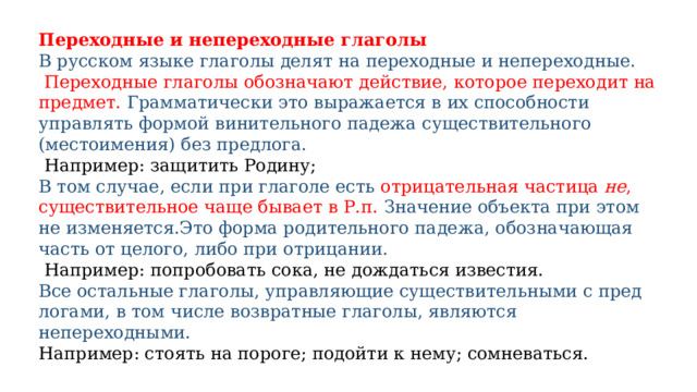 Переходные и непереходные глаголы В рус­ском язы­ке гла­го­лы делят на пере­ход­ные и непе­ре­ход­ные.  Переходные гла­го­лы обо­зна­ча­ют дей­ствие, кото­рое пере­хо­дит на пред­мет. Грамматически это выра­жа­ет­ся в их спо­соб­но­сти управлять фор­мой вини­тель­но­го паде­жа суще­стви­тель­но­го (место­име­ния) без пред­ло­га.  Например: защи­тить Родину; В том случае, если при глаголе есть отрицательная частица  не , существительное чаще бывает в Р.п. Значение объекта при этом не изменяется.Это фор­ма роди­тель­но­го паде­жа, обо­зна­ча­ю­щая часть от цело­го, либо при отри­ца­нии.  Например: попро­бо­вать сока, не дождать­ся изве­стия. Все осталь­ные гла­го­лы, управ­ля­ю­щие суще­стви­тель­ны­ми с пред­ло­га­ми, в том чис­ле воз­врат­ные гла­го­лы, явля­ют­ся непереходными. Например: сто­ять на пороге; подой­ти к нему; сомне­ваться. 
