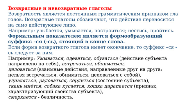 Возвратные и невозвратные глаголы Возвратность явля­ет­ся посто­ян­ным грам­ма­ти­че­ским при­зна­ком гла­го­лов. Возвратные гла­го­лы обо­зна­ча­ют, что дей­ствие пере­но­сит­ся на само дей­ству­ю­щее лицо. Например: улы­ба­ет­ся, умы­ва­ет­ся, построиться; нестись, прой­тись. Формальным показателем является формообразующий суффикс –ся (-сь), стоящий в конце слова. Если форма возвратного глагола имеет окончание, то суффикс –ся -сь следует за ним. Например: Умываться, одеваться, обуваться   (действие субъекта направлено на себя), встречаться, обниматься, целоваться  (взаимные действия, направленные друг на друга: нельзя встречаться, обниматься, целоваться с собой), удивляться, радоваться, сердиться  (состояние субъекта), ткань мнётся, собака кусается, кошка царапается  (признак, характеризующий свойства субъекта), смеркается  - безличность. Возвратные глаголы  непереходные. 