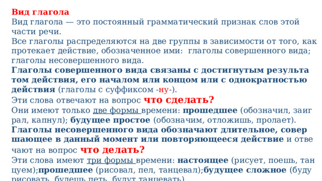 Вид глагола Вид гла­го­ла — это посто­ян­ный грам­ма­ти­че­ский при­знак слов этой части речи. Все гла­го­лы рас­пре­де­ля­ют­ся на две груп­пы в зави­си­мо­сти от того, как про­те­ка­ет дей­ствие, обо­зна­чен­ное ими: гла­го­лы совер­шен­но­го вида; гла­го­лы несо­вер­шен­но­го вида. Глаголы совер­шен­но­го вида свя­за­ны с достиг­ну­тым резуль­та­том дей­ствия, его нача­лом или кон­цом или с одно­крат­но­стью дей­ствия (гла­го­лы с суф­фик­сом - ну -). Эти сло­ва отве­ча­ют на вопрос что сделать? Они име­ют толь­ко две фор­мы времени: про­шед­шее (обо­зна­чил, заиг­рал, капнул); буду­щее про­стое (обо­зна­чим, отло­жишь, про­ла­ет). Глаголы несо­вер­шен­но­го вида обо­зна­ча­ют дли­тель­ное, совер­ша­ю­щее в дан­ный момент или повто­ря­ю­ще­е­ся дей­ствие и отве­ча­ют на вопрос что делать? Эти сло­ва име­ют три фор­мы времени: насто­я­щее (рису­ет, поешь, тан­цу­ем); про­шед­шее (рисо­вал, пел, тан­це­вал); буду­щее слож­ное (буду рисо­вать, будешь петь, будут тан­це­вать). 
