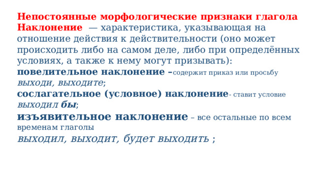 Непостоянные морфологические признаки глагола Наклонение   — характеристика, указывающая на отношение действия к действительности (оно может происходить либо на самом деле, либо при определённых условиях, а также к нему могут призывать): повелительное наклонение – содержит приказ или просьбу выходи, выходите ; сослагательное (условное) наклонение - ставит условие выходил бы ; изъявительное наклонение – все остальные по всем временам глаголы выходил, выходит, будет выходить  ; 