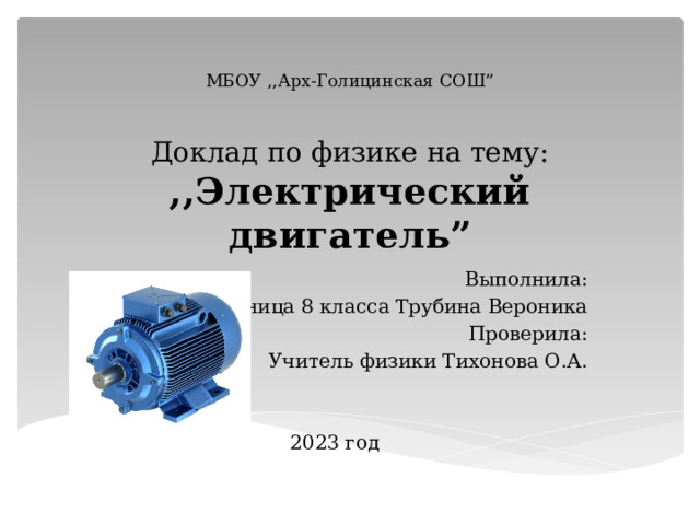  МБОУ ,,Арх-Голицинская СОШ”    Доклад по физике на тему:  ,,Электрический двигатель” Выполнила: Ученица 8 класса Трубина Вероника Проверила: Учитель физики Тихонова О.А. 2023 год 