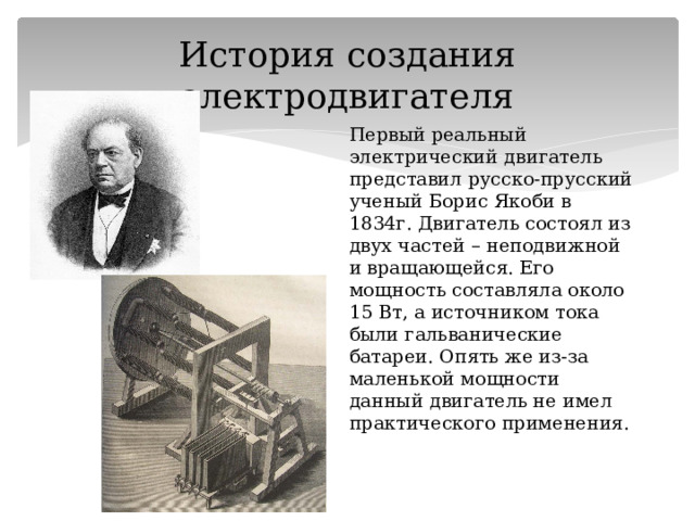 История создания электродвигателя Первый реальный электрический двигатель представил русско-прусский ученый Борис Якоби в 1834г. Двигатель состоял из двух частей – неподвижной и вращающейся. Его мощность составляла около 15 Вт, а источником тока были гальванические батареи. Опять же из-за маленькой мощности данный двигатель не имел практического применения. 