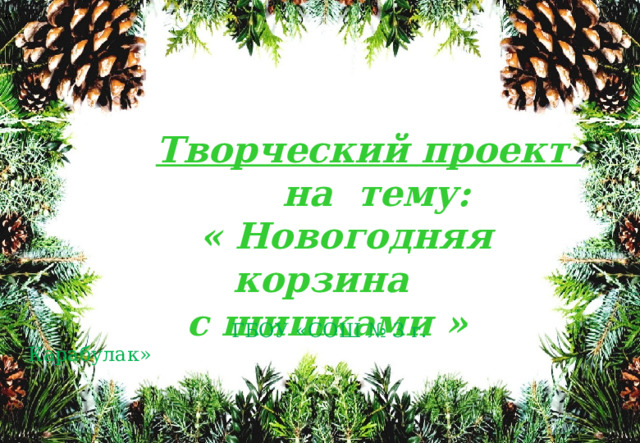 к  Творческий проект  на тему:  « Новогодняя корзина с шишками »  ГБОУ «СОШ № 3 г. Карабулак» 
