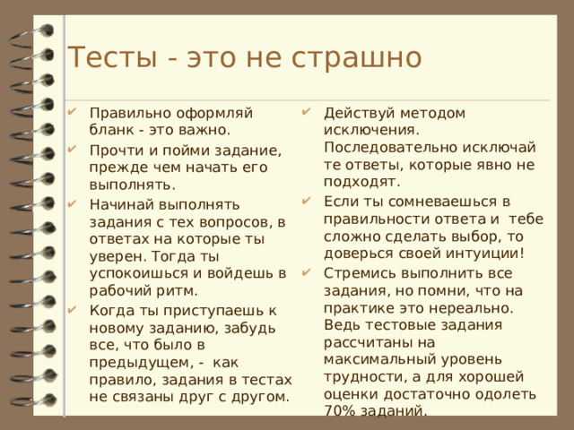  Тесты - это не страшно   Правильно оформляй бланк - это важно. Прочти и пойми задание, прежде чем начать его выполнять. Начинай выполнять задания с тех вопросов, в ответах на которые ты уверен. Тогда ты успокоишься и войдешь в рабочий ритм. Когда ты приступаешь к новому заданию, забудь все, что было в предыдущем, - как правило, задания в тестах не связаны друг с другом. Действуй методом исключения. Последовательно исключай те ответы, которые явно не подходят. Если ты сомневаешься в правильности ответа и тебе сложно сделать выбор, то доверься своей интуиции! Стремись выполнить все задания, но помни, что на практике это нереально. Ведь тестовые задания рассчитаны на максимальный уровень трудности, а для хорошей оценки достаточно одолеть 70% заданий. 