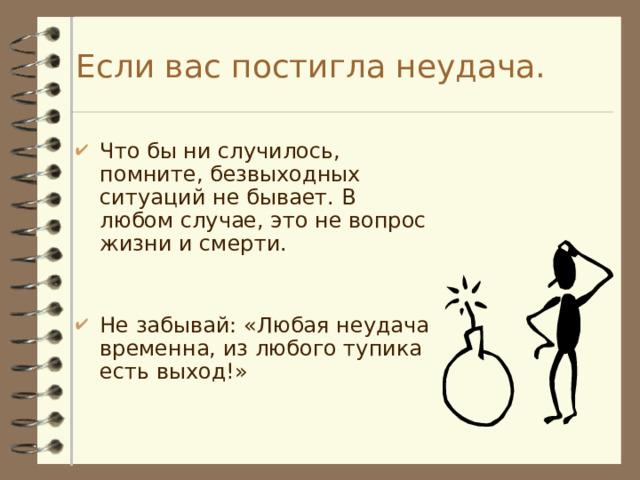 Если вас постигла неудача. Что бы ни случилось, помните, безвыходных ситуаций не бывает. В любом случае, это не вопрос жизни и смерти. Не забывай: «Любая неудача временна, из любого тупика есть выход!» 