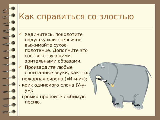 Как справиться со злостью Уединитесь, поколотите подушку или энергично выжимайте сухое полотенце. Дополните это соответствующими зрительными образами. Производите любые спонтанные звуки, как -то: - пожарная сирена («И-и-и»); - крик одинокого слона (У-у-у»); - громко пропойте любимую песню. 