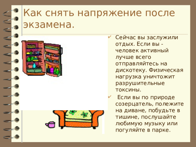 Как снять напряжение после экзамена. Сейчас вы заслужили отдых. Если вы - человек активный лучше всего отправляйтесь на дискотеку. Физическая нагрузка уничтожит разрушительные токсины.  Если вы по природе созерцатель, полежите на диване, побудьте в тишине, послушайте любимую музыку или погуляйте в парке. 