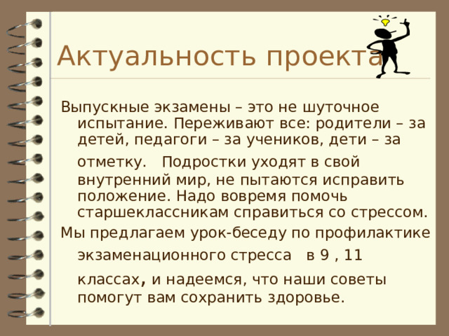 Актуальность проекта Выпускные экзамены – это не шуточное испытание. Переживают все: родители – за детей, педагоги – за учеников, дети – за отметку.  Подростки уходят в свой внутренний мир, не пытаются исправить положение. Надо вовремя помочь старшеклассникам справиться со стрессом. Мы предлагаем урок-беседу по профилактике экзаменационного стресса  в 9 , 11 классах , и надеемся, что наши советы помогут вам сохранить здоровье. 