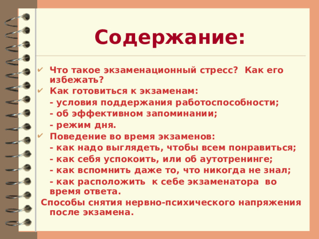 Содержание: Что такое экзаменационный стресс? Как его избежать? Как готовиться к экзаменам:  - условия поддержания работоспособности;  - об эффективном запоминании;  - режим дня. Поведение во время экзаменов:  - как надо выглядеть, чтобы всем понравиться;  - как себя успокоить, или об аутотренинге;  - как вспомнить даже то, что никогда не знал;  - как расположить к себе экзаменатора во время ответа.  Способы снятия нервно-психического напряжения после экзамена.   