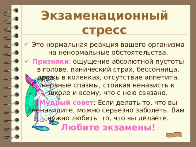 Экзаменационный стресс Это нормальная реакция вашего организма на  ненормальные обстоятельства. Признаки : ощущение абсолютной пустоты в голове, панический страх, бессонница, дрожь в коленках, отсутствие аппетита, нервные спазмы, стойкая ненависть к школе и всему, что с нею связано. Мудрый совет : Если делать то, что вы ненавидите, можно серьезно заболеть. Вам нужно любить то, что вы делаете. Любите экзамены! 