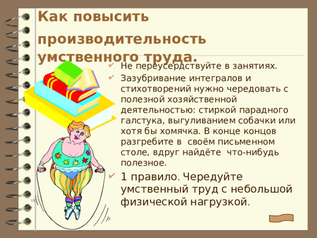 Как повысить производительность  умственного труда. Не переусердствуйте в занятиях. Зазубривание интегралов и стихотворений нужно чередовать с полезной хозяйственной деятельностью: стиркой парадного галстука, выгуливанием собачки или хотя бы хомячка. В конце концов разгребите в своём письменном столе, вдруг найдёте что-нибудь полезное. 1 правило . Чередуйте умственный труд  с небольшой физической  нагрузкой . 