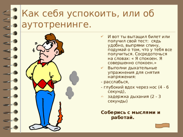 Как себя успокоить, или об аутотренинге. И вот ты вытащил билет или получил свой тест: сядь удобно, выпрями спину, подумай о том, что у тебя все получиться. Сосредоточься на словах: « Я спокоен. Я совершенно спокоен.» Выполни дыхательные упражнения для снятия напряжения: - расслабься, - глубокий вдох через нос (4 - 6 секунд), задержка дыхания (2 - 3 секунды)  Соберись с мыслями и работай. 