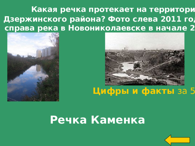  Какая речка протекает на территории Дзержинского района? Фото слева 2011 год,фото  справа река в Новониколаевске в начале 20 века. Цифры и факты за 500 Речка Каменка Welcome to Power Jeopardy   © Don Link, Indian Creek School, 2004 You can easily customize this template to create your own Jeopardy game. Simply follow the step-by-step instructions that appear on Slides 1-3.   
