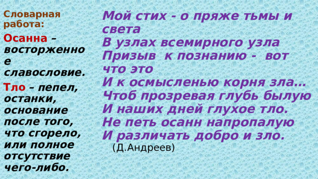 Мой стих - о пряже тьмы и света  В узлах всемирного узла  Призыв к познанию - вот что это  И к осмысленью корня зла…  Чтоб прозревая глубь былую  И наших дней глухое тло.  Не петь осанн напропалую  И различать добро и зло.    (Д.Андреев)   Словарная работа: Осанна  – восторженное славословие. Тло  – пепел, останки, основание после того, что сгорело, или полное отсутствие чего-либо. 