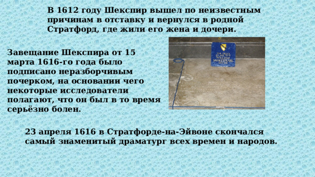 В 1612 году Шекспир вышел по неизвестным причинам в отставку и вернулся в родной Стратфорд, где жили его жена и дочери. Завещание Шекспира от 15 марта 1616-го года было подписано неразборчивым почерком, на основании чего некоторые исследователи полагают, что он был в то время серьёзно болен. 23 апреля 1616 в Стратфорде-на-Эйвоне скончался самый знаменитый драматург всех времен и народов. 