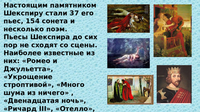 Настоящим памятником Шекспиру стали 37 его пьес, 154 сонета и несколько поэм. Пьесы Шекспира до сих пор не сходят со сцены. Наиболее известные из них: «Ромео и Джульетта», «Укрощение строптивой», «Много шума из ничего» , «Двенадцатая ночь», «Ричард III», «Отелло», «Король Лир», «Макбет», «Антоний и Клеопатра», но самая известная из них – «Гамлет». 