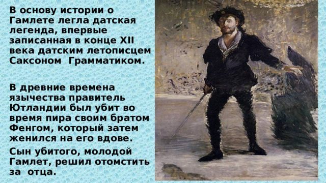 В основу истории о Гамлете легла датская легенда, впервые записанная в конце XII века датским летописцем Саксоном Грамматиком.  В древние времена язычества правитель Ютландии был убит во время пира своим братом Фенгом, который затем женился на его вдове. Сын убитого, молодой Гамлет, решил отомстить за отца. 