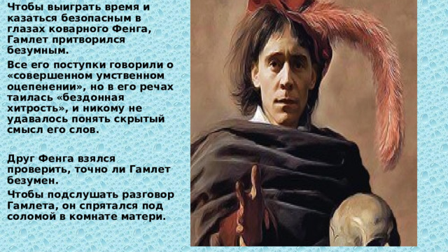 Чтобы выиграть время и казаться безопасным в глазах коварного Фенга, Гамлет притворился безумным. Все его поступки говорили о «совершенном умственном оцепенении», но в его речах таилась «бездонная хитрость», и никому не удавалось понять скрытый смысл его слов.  Друг Фенга взялся проверить, точно ли Гамлет безумен. Чтобы подслушать разговор Гамлета, он спрятался под соломой в комнате матери. 