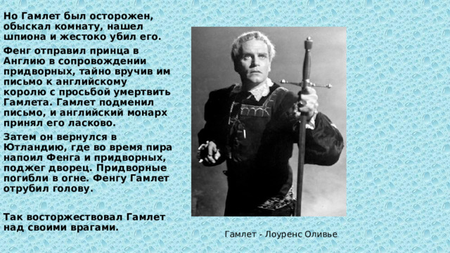 Но Гамлет был осторожен, обыскал комнату, нашел шпиона и жестоко убил его. Фенг отправил принца в Англию в сопровождении придворных, тайно вручив им письмо к английскому королю с просьбой умертвить Гамлета. Гамлет подменил письмо, и английский монарх принял его ласково. Затем он вернулся в Ютландию, где во время пира напоил Фенга и придворных, поджег дворец. Придворные погибли в огне. Фенгу Гамлет отрубил голову.  Так восторжествовал Гамлет над своими врагами. Гамлет - Лоуренс Оливье 