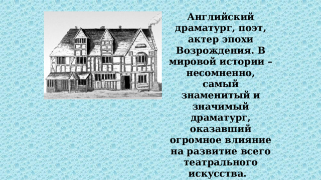 Английский драматург, поэт, актер эпохи Возрождения. В мировой истории – несомненно, самый знаменитый и значимый драматург, оказавший огромное влияние на развитие всего театрального искусства.   Родился в маленьком городке Стратфорд-на-Эйвоне 23 апреля 1564. 