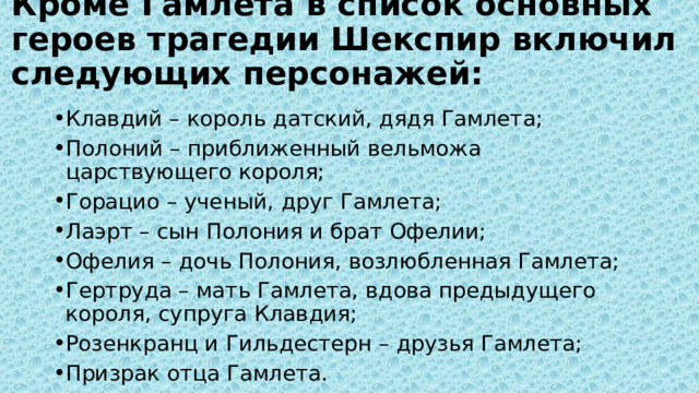 Кроме Гамлета в список основных героев трагедии Шекспир включил следующих персонажей:   Клавдий – король датский, дядя Гамлета; Полоний – приближенный вельможа царствующего короля; Горацио – ученый, друг Гамлета; Лаэрт – сын Полония и брат Офелии; Офелия – дочь Полония, возлюбленная Гамлета; Гертруда – мать Гамлета, вдова предыдущего короля, супруга Клавдия; Розенкранц и Гильдестерн – друзья Гамлета; Призрак отца Гамлета. 