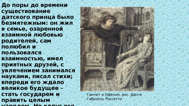 До поры до времени существование датского принца было безмятежным: он жил в семье, озаренной взаимной любовью родителей, сам полюбил и пользовался взаимностью, имел приятных друзей, с увлечением занимался науками, писал стихи; впереди его ждало великое будущее - стать государем и править целым народом. Но вдруг все начало рушиться. В расцвете лет умер отец …  Гамлет и Офелия, рис. Данте Габриэль Россетти 