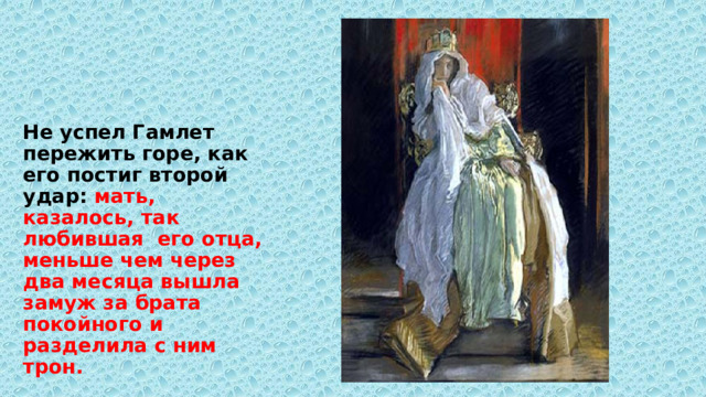 Не успел Гамлет пережить горе, как его постиг второй удар: мать, казалось, так любившая его отца, меньше чем через два месяца вышла замуж за брата покойного и разделила с ним трон. 