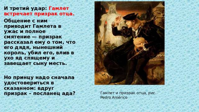 И третий удар: Гамлет встречает призрак отца. Общение с ним приводит Гамлета в ужас и полное смятение — призрак рассказал ему о том, что его дядя, нынешний король, убил его, влив в ухо яд спящему и завещает сыну месть.  Но принцу надо сначала удостовериться в сказанном: вдруг призрак – посланец ада? Гамлет и призрак отца, рис. Pedro Américo 