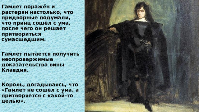 Гамлет поражён и растерян настолько, что придворные подумали, что принц сошёл с ума, после чего он решает притвориться сумасшедшим.  Гамлет пытается получить неопровержимые доказательства вины Клавдия.  Король, догадываясь, что «Гамлет не сошёл с ума, а притворяется с какой-то целью». 