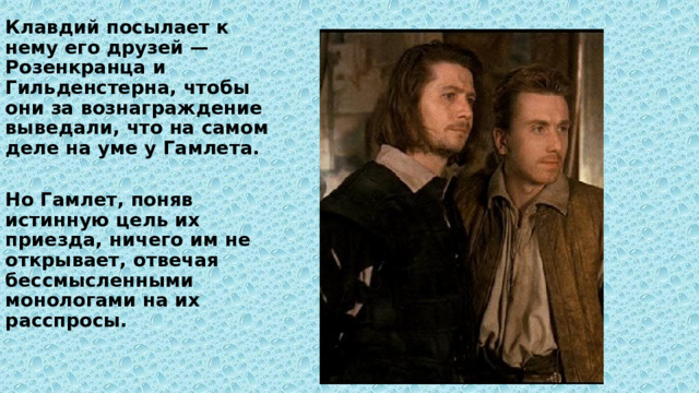 Клавдий посылает к нему его друзей — Розенкранца и Гильденстерна, чтобы они за вознаграждение выведали, что на самом деле на уме у Гамлета.  Но Гамлет, поняв истинную цель их приезда, ничего им не открывает, отвечая бессмысленными монологами на их расспросы. 
