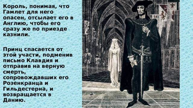 Король, понимая, что Гамлет для него опасен, отсылает его в Англию, чтобы его сразу же по приезде казнили.  Принц спасается от этой участи, подменив письмо Клавдия и отправив на верную смерть, сопровождавших его Розенкранца и Гильдестерна, и возвращается в Данию. 