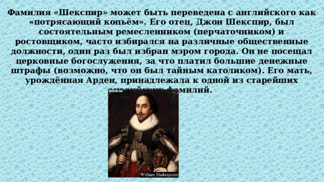 Фамилия «Шекспир» может быть переведена с английского как «потрясающий копьём». Его отец, Джон Шекспир, был состоятельным ремесленником (перчаточником) и ростовщиком, часто избирался на различные общественные должности, один раз был избран мэром города. Он не посещал церковные богослужения, за что платил большие денежные штрафы (возможно, что он был тайным католиком). Его мать, урождённая Арден, принадлежала к одной из старейших английских фамилий. 