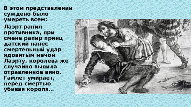 В этом представлении суждено было умереть всем: Лаэрт ранил противника, при смене рапир принц датский нанес смертельный удар ядовитым мечом Лаэрту, королева же случайно выпила отравленное вино. Гамлет умирает, перед смертью убивая короля… 