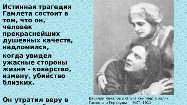 Истинная трагедия Гамлета состоит в том, что он, человек прекраснейших душевных качеств, надломился, когда увидел ужасные стороны жизни - коварство, измену, убийство близких.  Он утратил веру в людей, любовь, жизнь утратила для него свою ценность. Василий Качалов и Ольга Книппер в ролях Гамлета и Гертруды — МХТ, 1911 