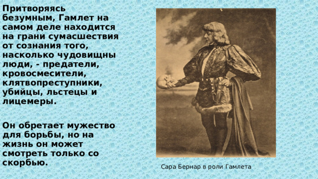 Притворяясь безумным, Гамлет на самом деле находится на грани сумасшествия от сознания того, насколько чудовищны люди, - предатели, кровосмесители, клятвопреступники, убийцы, льстецы и лицемеры.  Он обретает мужество для борьбы, но на жизнь он может смотреть только со скорбью. Сара Бернар в роли Гамлета 