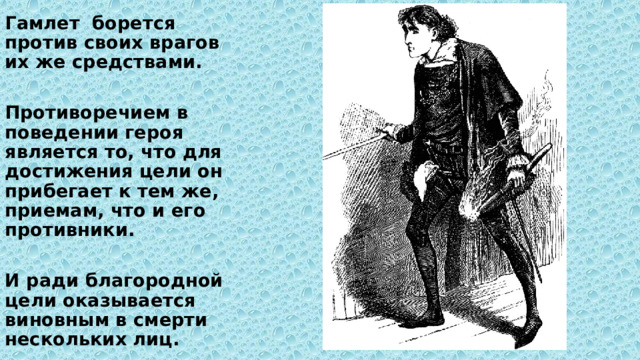 Гамлет борется против своих врагов их же средствами.  Противоречием в поведении героя является то, что для достижения цели он прибегает к тем же, приемам, что и его противники.  И ради благородной цели оказывается виновным в смерти нескольких лиц. 