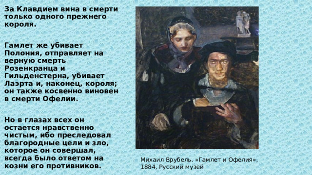 За Клавдием вина в смерти только одного прежнего короля.  Гамлет же убивает Полония, отправляет на верную смерть Розенкранца и Гильденстерна, убивает Лаэрта и, наконец, короля; он также косвенно виновен в смерти Офелии.  Но в глазах всех он остается нравственно чистым, ибо преследовал благородные цели и зло, которое он совершал, всегда было ответом на козни его противников. Михаил Врубель. «Гамлет и Офелия», 1884, Русский музей 