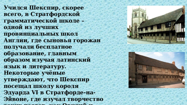 Учился Шекспир, скорее всего, в Стратфордской грамматической школе – одной из лучших провинциальных школ Англии, где сыновья горожан получали бесплатное образование, главным образом изучая латинский язык и литературу. Некоторые учёные утверждают, что Шекспир посещал школу короля Эдуарда VI в Стратфорде-на- Эйвоне, где изучал творчество таких поэтов, как Овидий и Плавт. 