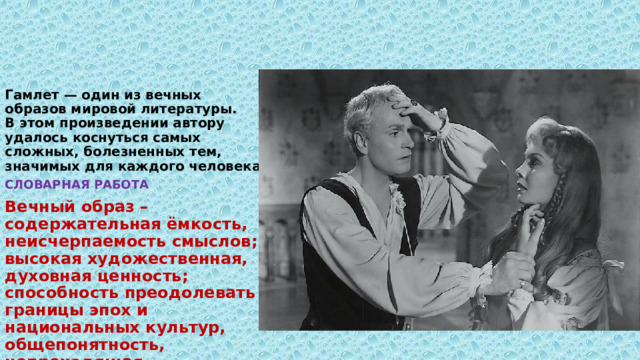 Гамлет — один из вечных образов мировой литературы.  В этом произведении автору удалось коснуться самых сложных, болезненных тем, значимых для каждого человека.   СЛОВАРНАЯ РАБОТА Вечный образ – содержательная ёмкость, неисчерпаемость смыслов; высокая художественная, духовная ценность; способность преодолевать границы эпох и национальных культур, общепонятность, непреходящая актуальность. 