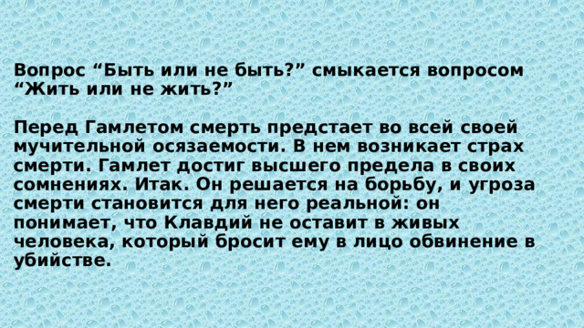 Вопрос “Быть или не быть?” смыкается вопросом “Жить или не жить?”   Перед Гамлетом смерть предстает во всей своей мучительной осязаемости. В нем возникает страх смерти. Гамлет достиг высшего предела в своих сомнениях. Итак. Он решается на борьбу, и угроза смерти становится для него реальной: он понимает, что Клавдий не оставит в живых человека, который бросит ему в лицо обвинение в убийстве. 