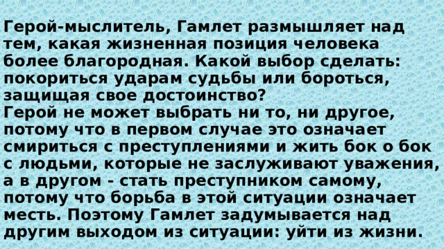 Герой-мыслитель, Гамлет размышляет над тем, какая жизненная позиция человека более благородная. Какой выбор сделать: покориться ударам судьбы или бороться, защищая свое достоинство?  Герой не может выбрать ни то, ни другое, потому что в первом случае это означает смириться с преступлениями и жить бок о бок с людьми, которые не заслуживают уважения, а в другом - стать преступником самому, потому что борьба в этой ситуации означает месть. Поэтому Гамлет задумывается над другим выходом из ситуации: уйти из жизни. 
