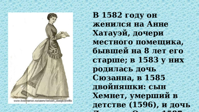 В 1582 году он женился на Анне Хатауэй, дочери местного помещика, бывшей на 8 лет его старше; в 1583 у них родилась дочь Сюзанна, в 1585 двойняшки: сын Хемнет, умерший в детстве (1596), и дочь Джудит. Около 1587 года Шекспир покинул Стратфорд и переехал в Лондон. 