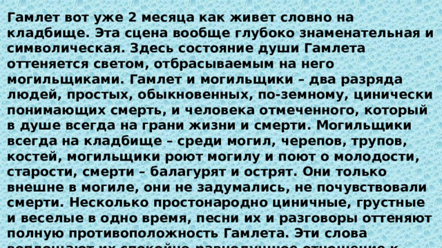 Гамлет вот уже 2 месяца как живет словно на кладбище. Эта сцена вообще глубоко знаменательная и символическая. Здесь состояние души Гамлета оттеняется светом, отбрасываемым на него могильщиками. Гамлет и могильщики – два разряда людей, простых, обыкновенных, по-земному, цинически понимающих смерть, и человека отмеченного, который в душе всегда на грани жизни и смерти. Могильщики всегда на кладбище – среди могил, черепов, трупов, костей, могильщики роют могилу и поют о молодости, старости, смерти – балагурят и острят. Они только внешне в могиле, они не задумались, не почувствовали смерти. Несколько простонародно циничные, грустные и веселые в одно время, песни их и разговоры оттеняют полную противоположность Гамлета. Эти слова воплощают их спокойно-равнодушное отношение к смерти, привычное, как к обыкновенному, к жизненному, к будничному; в смерти для них нет ничего удивительного, она для них только неизбежный, неприятный, но привычный эпизод жизни 
