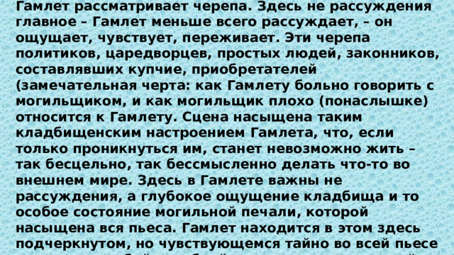 Гамлет рассматривает черепа. Здесь не рассуждения главное – Гамлет меньше всего рассуждает, – он ощущает, чувствует, переживает. Эти черепа политиков, царедворцев, простых людей, законников, составлявших купчие, приобретателей (замечательная черта: как Гамлету больно говорить с могильщиком, и как могильщик плохо (понаслышке) относится к Гамлету. Сцена насыщена таким кладбищенским настроением Гамлета, что, если только проникнуться им, станет невозможно жить – так бесцельно, так бессмысленно делать что-то во внешнем мире. Здесь в Гамлете важны не рассуждения, а глубокое ощущение кладбища и то особое состояние могильной печали, которой насыщена вся пьеса. Гамлет находится в этом здесь подчеркнутом, но чувствующемся тайно во всей пьесе состоянии особой скорбной грусти, проистекающей из того, что он все время на краю жизни, у ее грани, которое можно назвать состоянием могильной или, лучше, «порожной» (на пороге) грусти. Череп Йорика особенно живо это чувство выводит наружу: ему почти дурно от грусти. 